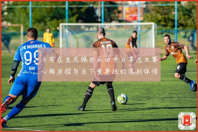 卡布在克尼佩尔采访中分享总决赛心路历程与当下重要性的深刻体悟