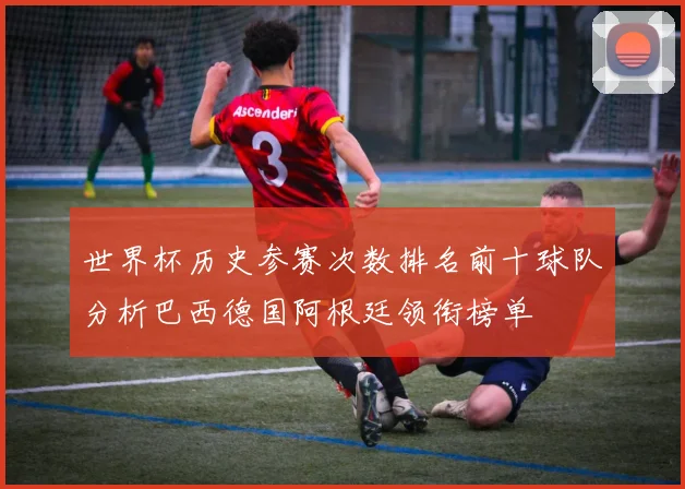 世界杯历史参赛次数排名前十球队分析巴西德国阿根廷领衔榜单
