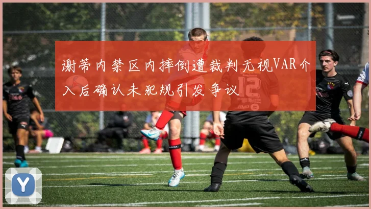 谢蒂内禁区内摔倒遭裁判无视VAR介入后确认未犯规引发争议