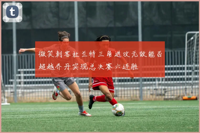 微笑刺客杜兰特三角进攻无敌能否超越乔丹实现总决赛六连胜