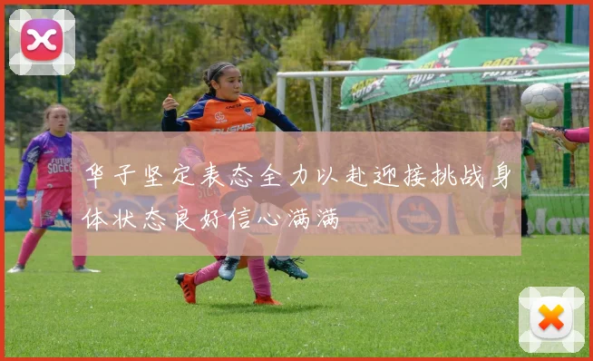 华子坚定表态全力以赴迎接挑战身体状态良好信心满满