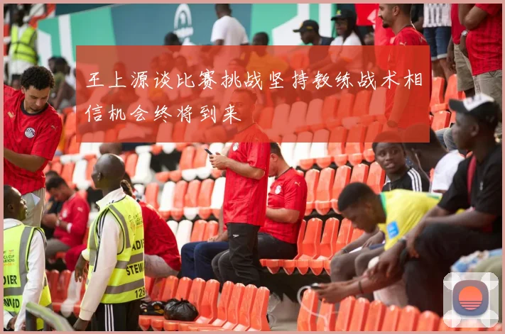 王上源谈比赛挑战坚持教练战术相信机会终将到来