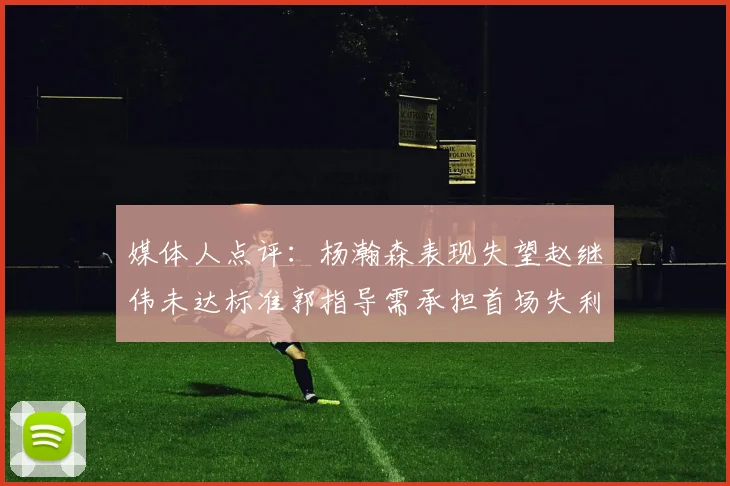 媒体人点评：杨瀚森表现失望赵继伟未达标准郭指导需承担首场失利责任