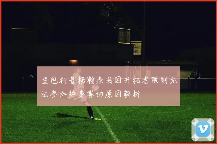 豆包科普杨瀚森或因开拓者限制无法参加热身赛的原因解析