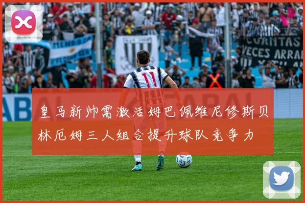 皇马新帅需激活姆巴佩维尼修斯贝林厄姆三人组合提升球队竞争力