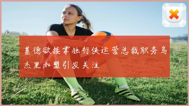 基德欲接掌独行侠运营总裁职务乌杰里加盟引发关注