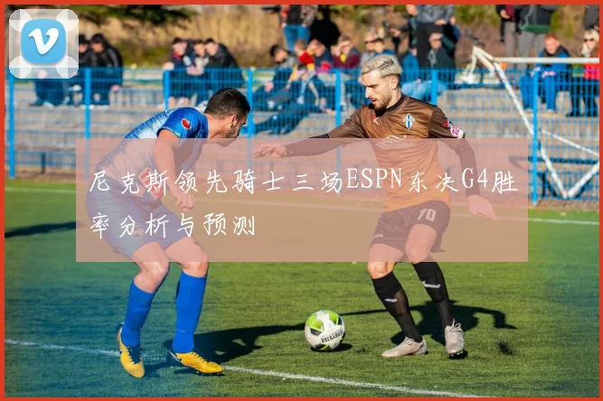 尼克斯领先骑士三场ESPN东决G4胜率分析与预测